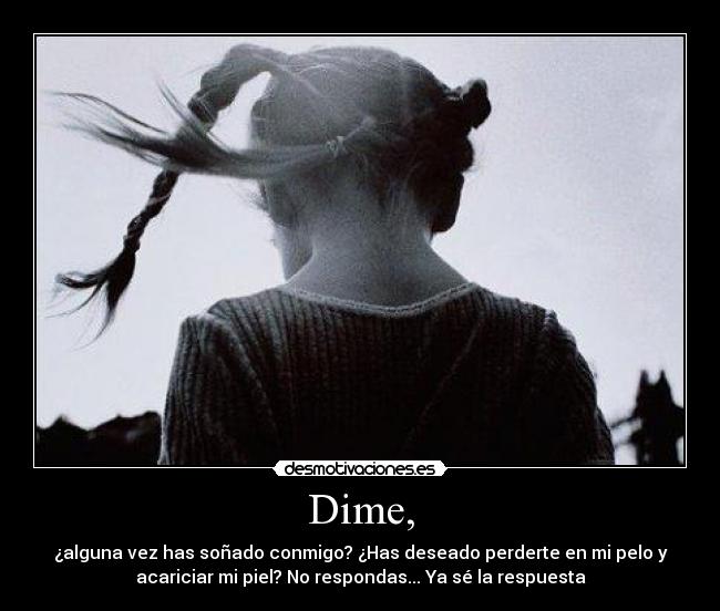 Dime, - ¿alguna vez has soñado conmigo? ¿Has deseado perderte en mi pelo y
acariciar mi piel? No respondas... Ya sé la respuesta