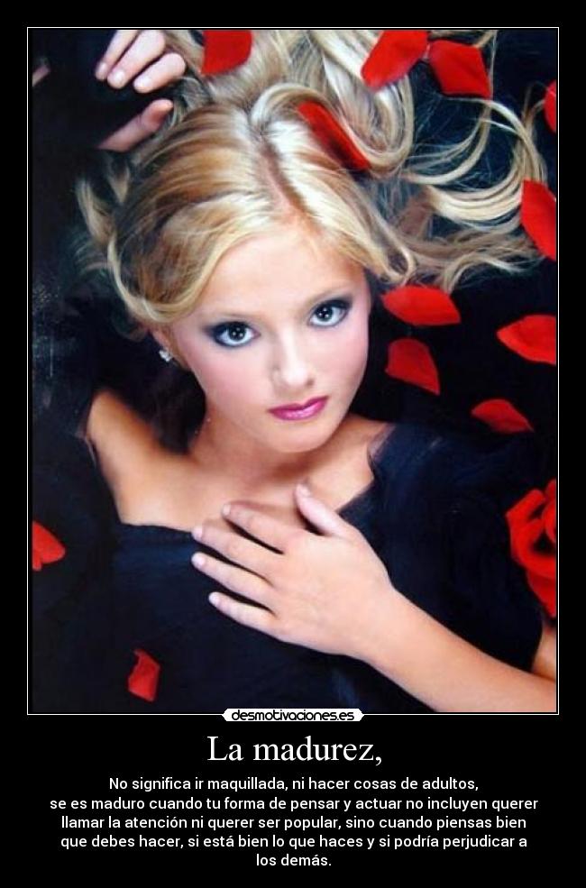 La madurez, - No significa ir maquillada, ni hacer cosas de adultos,
se es maduro cuando tu forma de pensar y actuar no incluyen querer
llamar la atención ni querer ser popular, sino cuando piensas bien
que debes hacer, si está bien lo que haces y si podría perjudicar a
los demás.