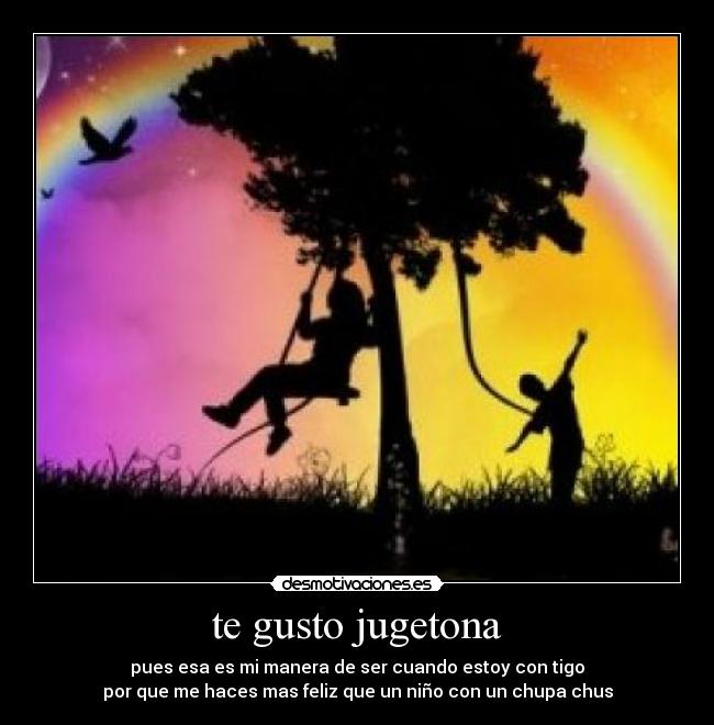 te gusto jugetona - pues esa es mi manera de ser cuando estoy con tigo
por que me haces mas feliz que un niño con un chupa chus