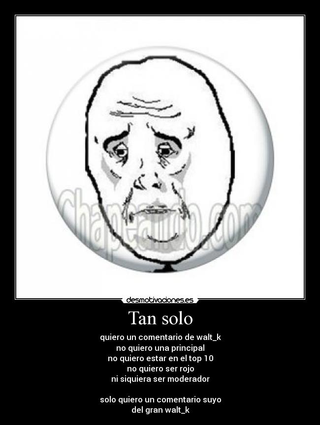 Tan solo - quiero un comentario de walt_k
no quiero una principal
no quiero estar en el top 10
no quiero ser rojo
ni siquiera ser moderador
solo quiero un comentario suyo
del gran walt_k