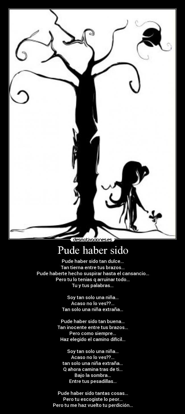 Pude haber sido - Pude haber sido tan dulce...
Tan tierna entre tus brazos...
Pude haberte hecho suspirar hasta el cansancio...
Pero tu lo tenias q arruinar todo...
Tu y tus palabras...
Soy tan solo una niña...
Acaso no lo ves??...
Tan solo una niña extraña...
Pude haber sido tan buena...
Tan inocente entre tus brazos...
Pero como siempre...
Haz elegido el camino difícil...
Soy tan solo una niña...
Acaso no lo ves??...
tan solo una niña extraña...
Q ahora camina tras de ti...
Bajo la sombra...
Entre tus pesadillas...
Pude haber sido tantas cosas...
Pero tu escogiste lo peor...
Pero tu me haz vuelto tu perdición...