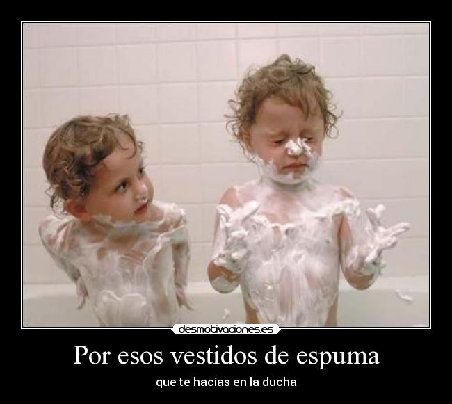 Por esos vestidos de espuma - que te hacías en la ducha