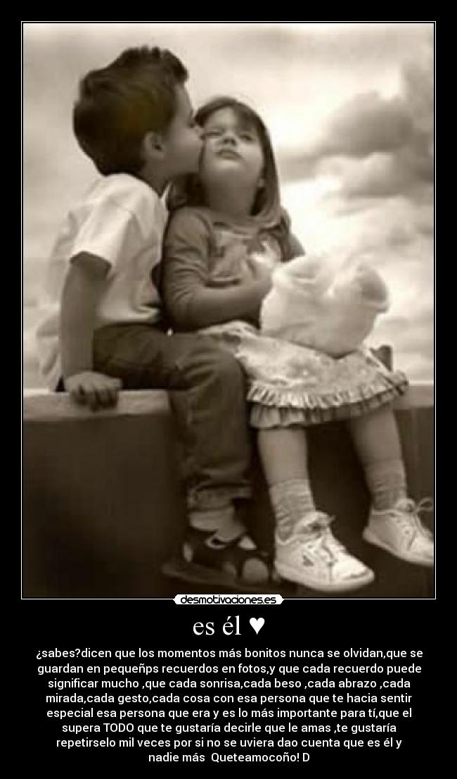 es él ♥ - ¿sabes?dicen que los momentos más bonitos nunca se olvidan,que se
guardan en pequeñps recuerdos en fotos,y que cada recuerdo puede
significar mucho♥,que cada sonrisa,cada beso ,cada abrazo ,cada
mirada,cada gesto,cada cosa con esa persona que te hacia sentir
especial♥esa persona que era y es lo más importante para tí,que el
supera TODO♥que te gustaría decirle que le amas ,te gustaría
repetirselo mil veces por si no se uviera dao cuenta que es él y
nadie más ♥Queteamocoño!♥D