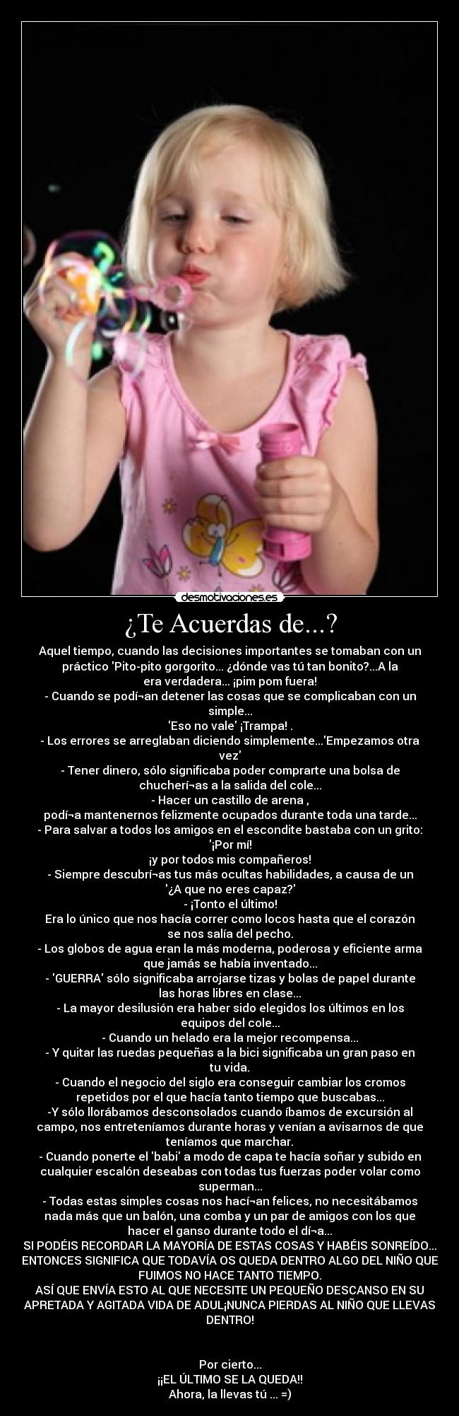 ¿Te Acuerdas de...? - Aquel tiempo, cuando las decisiones importantes se tomaban con un
práctico Pito-pito gorgorito... ¿dónde vas tú tan bonito?...A la
era verdadera... ¡pim pom fuera!
- Cuando se podí¬an detener las cosas que se complicaban con un
simple...
Eso no vale ¡Trampa! .
- Los errores se arreglaban diciendo simplemente...Empezamos otra
vez
- Tener dinero, sólo significaba poder comprarte una bolsa de
chucherí¬as a la salida del cole...
- Hacer un castillo de arena ,
podí¬a mantenernos felizmente ocupados durante toda una tarde...
- Para salvar a todos los amigos en el escondite bastaba con un grito:
¡Por mí!
¡y por todos mis compañeros!
- Siempre descubrí¬as tus más ocultas habilidades, a causa de un
¿A que no eres capaz?
- ¡Tonto el último!
Era lo único que nos hacía correr como locos hasta que el corazón
se nos salía del pecho.
- Los globos de agua eran la más moderna, poderosa y eficiente arma
que jamás se había inventado...
- GUERRA sólo significaba arrojarse tizas y bolas de papel durante
las horas libres en clase...
- La mayor desilusión era haber sido elegidos los últimos en los
equipos del cole...
- Cuando un helado era la mejor recompensa...
- Y quitar las ruedas pequeñas a la bici significaba un gran paso en
tu vida.
- Cuando el negocio del siglo era conseguir cambiar los cromos
repetidos por el que hacía tanto tiempo que buscabas...
-Y sólo llorábamos desconsolados cuando íbamos de excursión al
campo, nos entreteníamos durante horas y venían a avisarnos de que
teníamos que marchar.
- Cuando ponerte el babi a modo de capa te hacía soñar y subido en
cualquier escalón deseabas con todas tus fuerzas poder volar como
superman...
- Todas estas simples cosas nos hací¬an felices, no necesitábamos
nada más que un balón, una comba y un par de amigos con los que
hacer el ganso durante todo el dí¬a...
SI PODÉIS RECORDAR LA MAYORÍA DE ESTAS COSAS Y HABÉIS SONREÍDO...
ENTONCES SIGNIFICA QUE TODAVÍA OS QUEDA DENTRO ALGO DEL NIÑO QUE
FUIMOS NO HACE TANTO TIEMPO.
ASÍ QUE ENVÍA ESTO AL QUE NECESITE UN PEQUEÑO DESCANSO EN SU
APRETADA Y AGITADA VIDA DE ADUL¡NUNCA PIERDAS AL NIÑO QUE LLEVAS
DENTRO!


Por cierto...
¡¡EL ÚLTIMO SE LA QUEDA!!
Ahora, la llevas tú ... =)