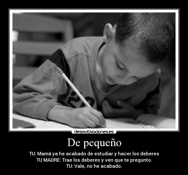 De pequeño - TU: Mamá ya he acabado de estudiar y hacer los deberes
TU MADRE: Trae los deberes y ven que te pregunto.
TU: Vale, no he acabado.