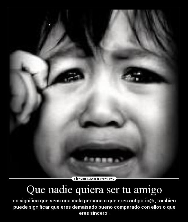 Que nadie quiera ser tu amigo - no significa que seas una mala persona o que eres antipatic@ , tambien
puede significar que eres demaisado bueno comparado con ellos o que
eres sincero .
