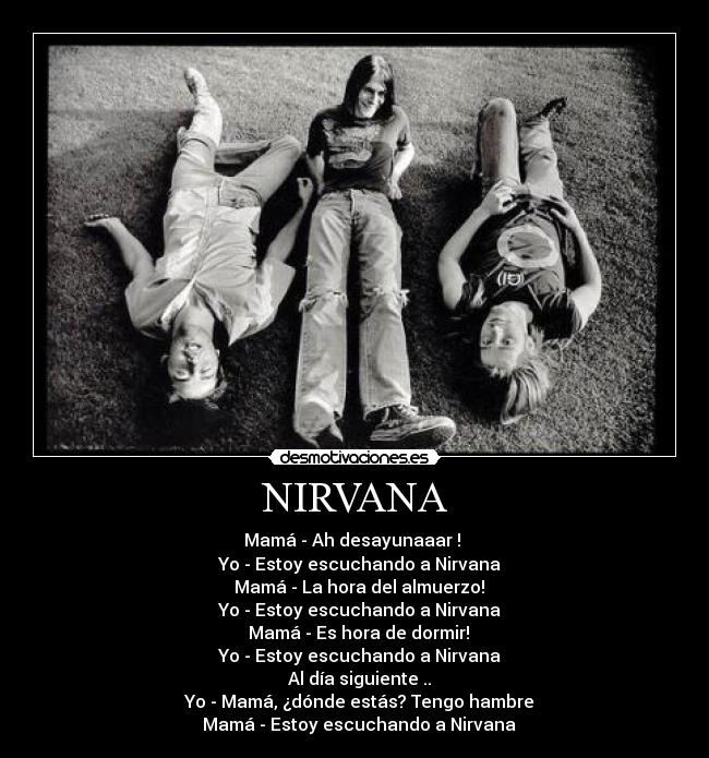 NIRVANA - Mamá - Ah desayunaaar ! 
  Yo - Estoy escuchando a Nirvana
  Mamá - La hora del almuerzo!
  Yo - Estoy escuchando a Nirvana
  Mamá - Es hora de dormir!
  Yo - Estoy escuchando a Nirvana
  Al día siguiente ..
  Yo - Mamá, ¿dónde estás? Tengo hambre
  Mamá - Estoy escuchando a Nirvana