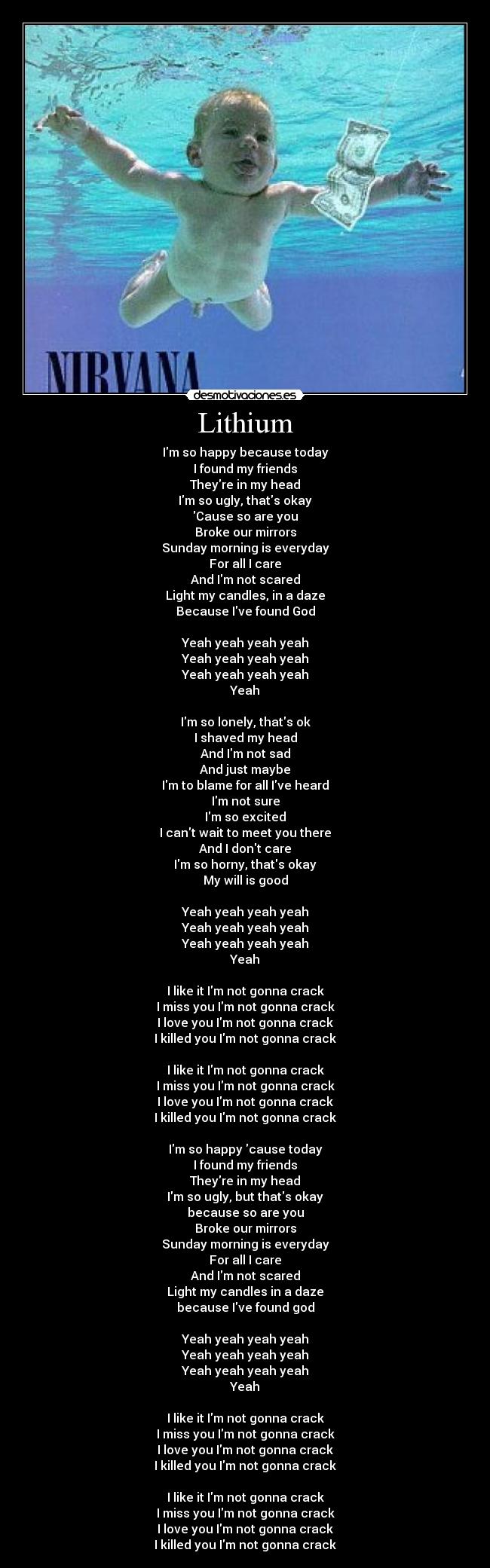 Lithium - Im so happy because today
I found my friends
Theyre in my head
Im so ugly, thats okay
Cause so are you
Broke our mirrors
Sunday morning is everyday
For all I care
And Im not scared
Light my candles, in a daze
Because Ive found God

Yeah yeah yeah yeah
Yeah yeah yeah yeah
Yeah yeah yeah yeah
Yeah

Im so lonely, thats ok
I shaved my head
And Im not sad
And just maybe
Im to blame for all Ive heard
Im not sure
Im so excited
I cant wait to meet you there
And I dont care
Im so horny, thats okay
My will is good

Yeah yeah yeah yeah
Yeah yeah yeah yeah
Yeah yeah yeah yeah
Yeah

I like it Im not gonna crack
I miss you Im not gonna crack
I love you Im not gonna crack
I killed you Im not gonna crack

I like it Im not gonna crack
I miss you Im not gonna crack
I love you Im not gonna crack
I killed you Im not gonna crack

Im so happy cause today
I found my friends
Theyre in my head
Im so ugly, but thats okay
because so are you
Broke our mirrors
Sunday morning is everyday
For all I care
And Im not scared
Light my candles in a daze
because Ive found god

Yeah yeah yeah yeah
Yeah yeah yeah yeah
Yeah yeah yeah yeah
Yeah

I like it Im not gonna crack
I miss you Im not gonna crack
I love you Im not gonna crack
I killed you Im not gonna crack

I like it Im not gonna crack
I miss you Im not gonna crack
I love you Im not gonna crack
I killed you Im not gonna crack