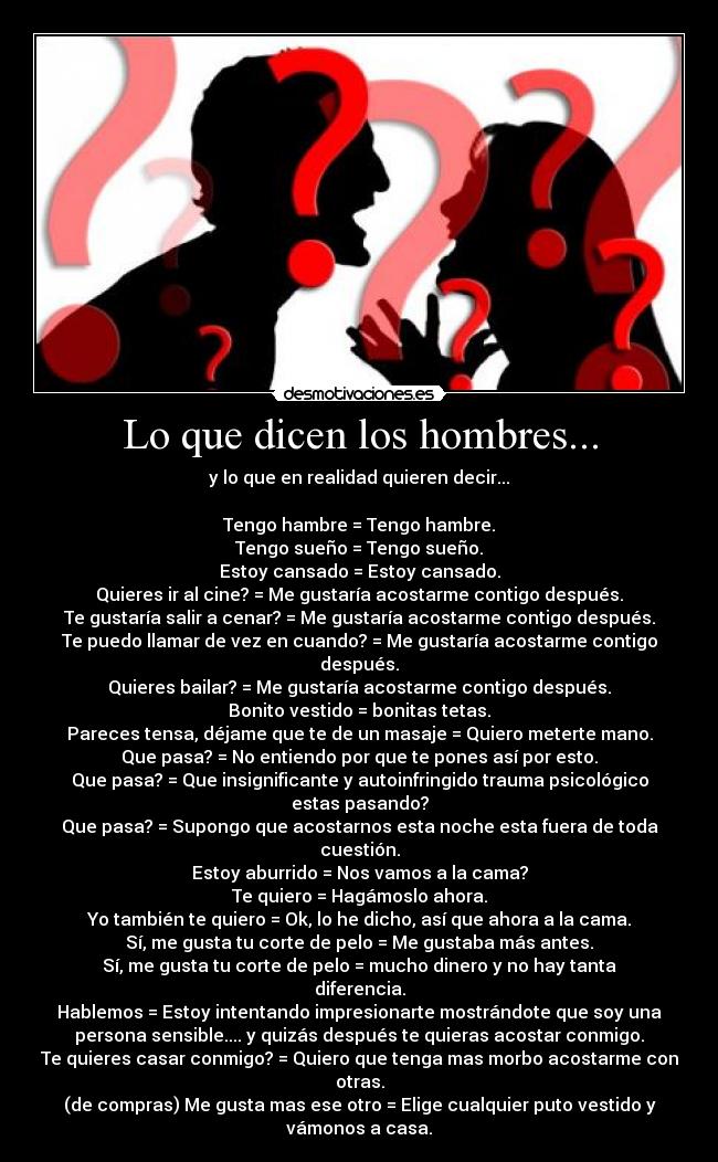 Lo que dicen los hombres... - y lo que en realidad quieren decir...

Tengo hambre = Tengo hambre.
Tengo sueño = Tengo sueño.
Estoy cansado = Estoy cansado.
Quieres ir al cine? = Me gustaría acostarme contigo después.
Te gustaría salir a cenar? = Me gustaría acostarme contigo después.
Te puedo llamar de vez en cuando? = Me gustaría acostarme contigo después.
Quieres bailar? = Me gustaría acostarme contigo después.
Bonito vestido = bonitas tetas.
Pareces tensa, déjame que te de un masaje = Quiero meterte mano.
Que pasa? = No entiendo por que te pones así por esto.
Que pasa? = Que insignificante y autoinfringido trauma psicológico estas pasando?
Que pasa? = Supongo que acostarnos esta noche esta fuera de toda cuestión.
Estoy aburrido = Nos vamos a la cama?
Te quiero = Hagámoslo ahora.
Yo también te quiero = Ok, lo he dicho, así que ahora a la cama.
Sí, me gusta tu corte de pelo = Me gustaba más antes.
Sí, me gusta tu corte de pelo = mucho dinero y no hay tanta diferencia.
Hablemos = Estoy intentando impresionarte mostrándote que soy una
persona sensible.... y quizás después te quieras acostar conmigo.
Te quieres casar conmigo? = Quiero que tenga mas morbo acostarme con otras.
(de compras) Me gusta mas ese otro = Elige cualquier puto vestido y vámonos a casa.