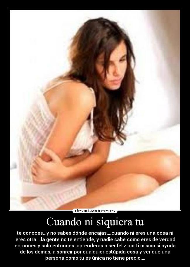 Cuando ni siquiera tu - te conoces...y no sabes dónde encajas....cuando ni eres una cosa ni
eres otra....la gente no te entiende, y nadie sabe como eres de verdad
entonces y solo entonces aprenderas a ser feliz por ti mismo si ayuda
de los demas, a sonreir por cualquier estúpida cosa y ver que una
persona como tu es única no tiene precio....