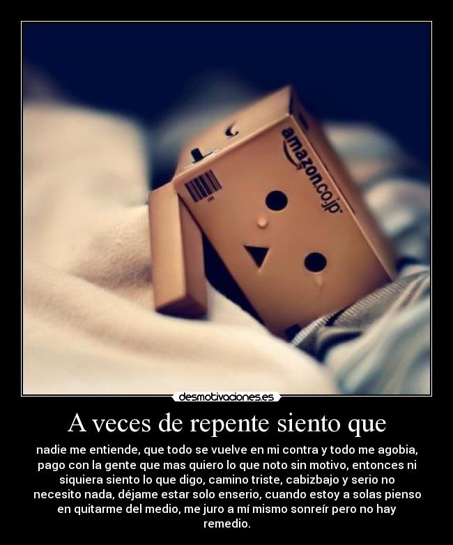 A veces de repente siento que - nadie me entiende, que todo se vuelve en mi contra y todo me agobia,
pago con la gente que mas quiero lo que noto sin motivo, entonces ni
siquiera siento lo que digo, camino triste, cabizbajo y serio no
necesito nada, déjame estar solo enserio, cuando estoy a solas pienso
en quitarme del medio, me juro a mí mismo sonreír pero no hay
remedio.
