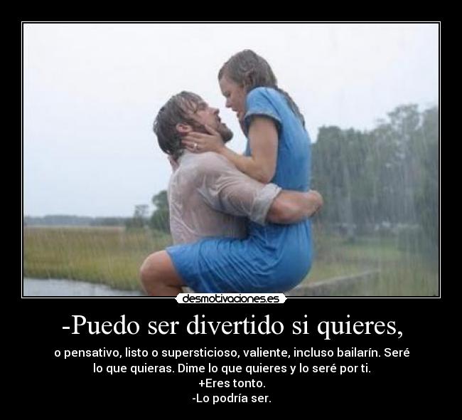 -Puedo ser divertido si quieres, - o pensativo, listo o supersticioso, valiente, incluso bailarín. Seré
lo que quieras. Dime lo que quieres y lo seré por ti.
+Eres tonto.
-Lo podría ser.