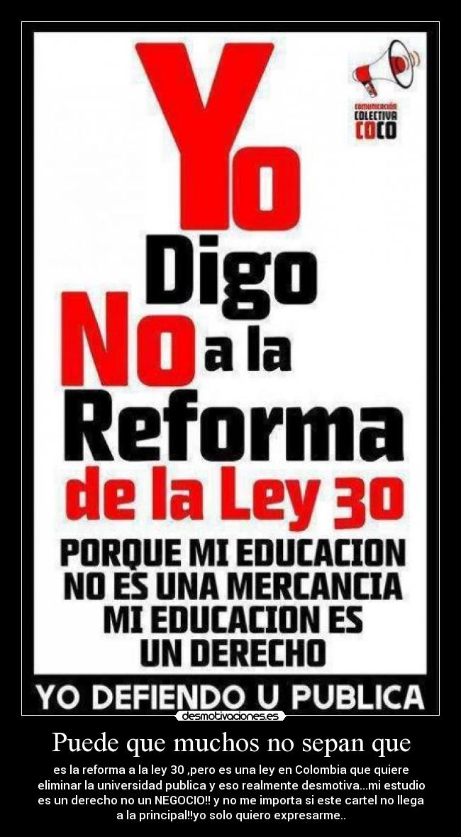 Puede que muchos no sepan que - es la reforma a la ley 30 ,pero es una ley en Colombia que quiere
eliminar la universidad publica y eso realmente desmotiva...mi estudio
es un derecho no un NEGOCIO!! y no me importa si este cartel no llega
a la principal!!yo solo quiero expresarme..