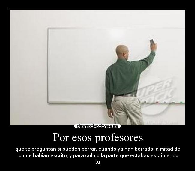 Por esos profesores - que te preguntan si pueden borrar, cuando ya han borrado la mitad de
lo que habian escrito, y para colmo la parte que estabas escribiendo
tu