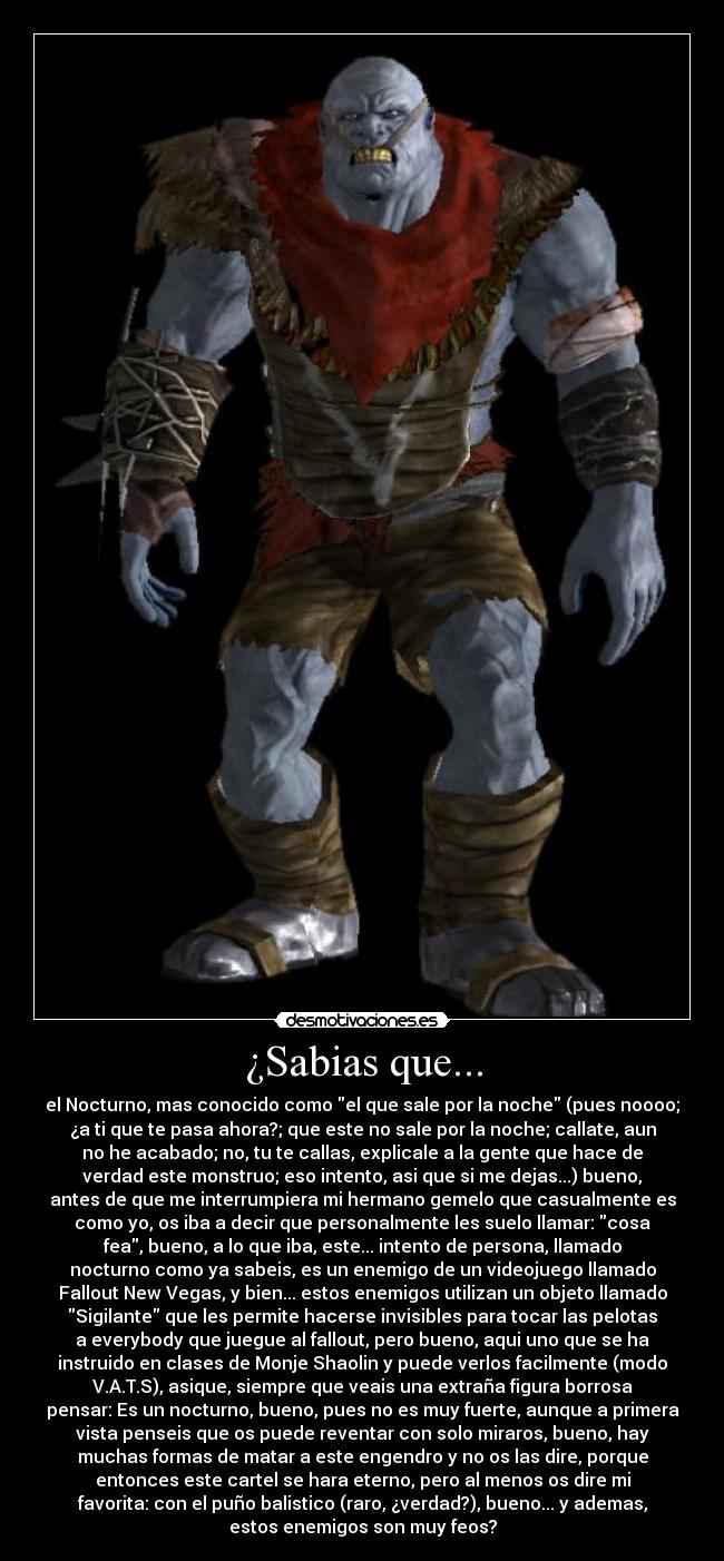 ¿Sabias que... - el Nocturno, mas conocido como el que sale por la noche (pues noooo;
¿a ti que te pasa ahora?; que este no sale por la noche; callate, aun
no he acabado; no, tu te callas, explicale a la gente que hace de
verdad este monstruo; eso intento, asi que si me dejas...) bueno,
antes de que me interrumpiera mi hermano gemelo que casualmente es
como yo, os iba a decir que personalmente les suelo llamar: cosa
fea, bueno, a lo que iba, este... intento de persona, llamado
nocturno como ya sabeis, es un enemigo de un videojuego llamado
Fallout New Vegas, y bien... estos enemigos utilizan un objeto llamado
Sigilante que les permite hacerse invisibles para tocar las pelotas
a everybody que juegue al fallout, pero bueno, aqui uno que se ha
instruido en clases de Monje Shaolin y puede verlos facilmente (modo
V.A.T.S), asique, siempre que veais una extraña figura borrosa
pensar: Es un nocturno, bueno, pues no es muy fuerte, aunque a primera
vista penseis que os puede reventar con solo miraros, bueno, hay
muchas formas de matar a este engendro y no os las dire, porque
entonces este cartel se hara eterno, pero al menos os dire mi
favorita: con el puño balistico (raro, ¿verdad?), bueno... y ademas,
estos enemigos son muy feos?