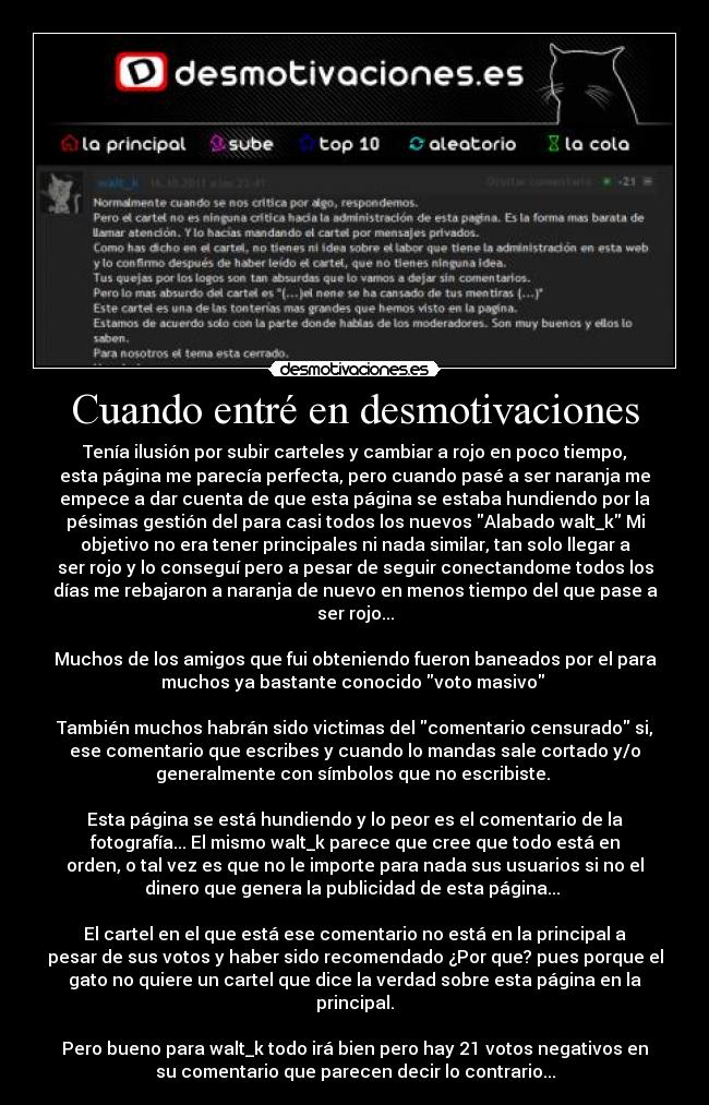 Cuando entré en desmotivaciones - Tenía ilusión por subir carteles y cambiar a rojo en poco tiempo,
esta página me parecía perfecta, pero cuando pasé a ser naranja me
empece a dar cuenta de que esta página se estaba hundiendo por la
pésimas gestión del para casi todos los nuevos Alabado walt_k Mi
objetivo no era tener principales ni nada similar, tan solo llegar a
ser rojo y lo conseguí pero a pesar de seguir conectandome todos los
días me rebajaron a naranja de nuevo en menos tiempo del que pase a
ser rojo...

Muchos de los amigos que fui obteniendo fueron baneados por el para
muchos ya bastante conocido voto masivo 

También muchos habrán sido victimas del comentario censurado si,
ese comentario que escribes y cuando lo mandas sale cortado y/o
generalmente con símbolos que no escribiste. 

Esta página se está hundiendo y lo peor es el comentario de la
fotografía... El mismo walt_k parece que cree que todo está en
orden, o tal vez es que no le importe para nada sus usuarios si no el
dinero que genera la publicidad de esta página... 

El cartel en el que está ese comentario no está en la principal a
pesar de sus votos y haber sido recomendado ¿Por que? pues porque el
gato no quiere un cartel que dice la verdad sobre esta página en la
principal.

Pero bueno para walt_k todo irá bien pero hay 21 votos negativos en
su comentario que parecen decir lo contrario...