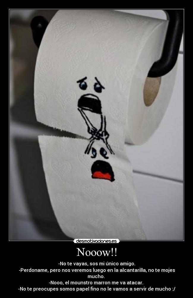 Nooow!! - -No te vayas, sos mi único amigo.
-Perdoname, pero nos veremos luego en la alcantarilla, no te mojes mucho.
-Nooo, el mounstro marron me va atacar.
-No te preocupes somos papel fino no le vamos a servir de mucho :/