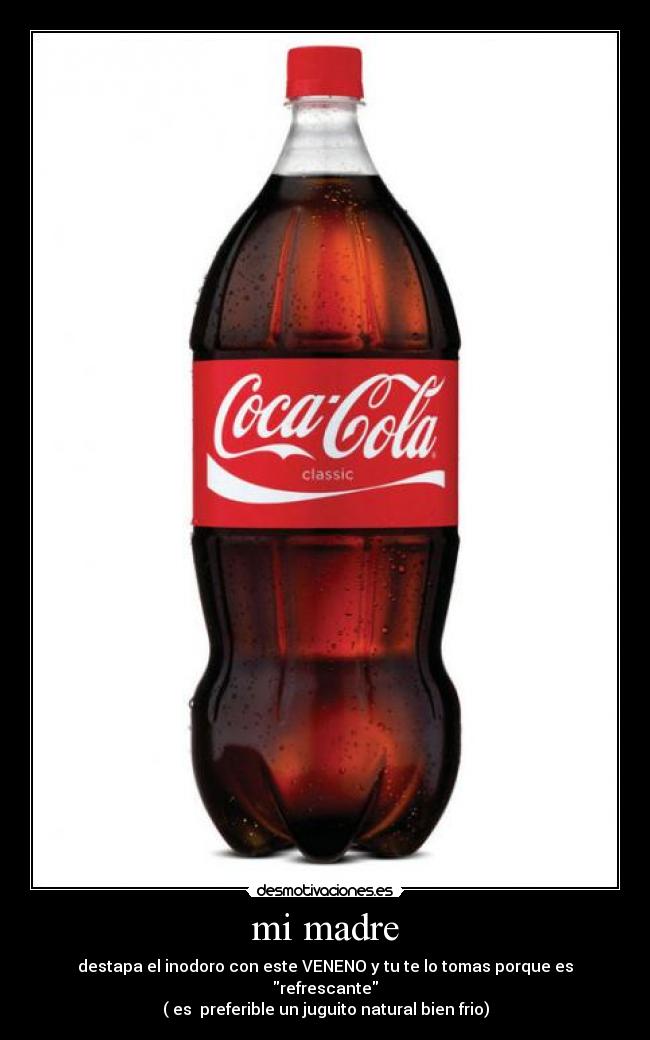 mi madre - destapa el inodoro con este VENENO y tu te lo tomas porque es refrescante
( es  preferible un juguito natural bien frio)