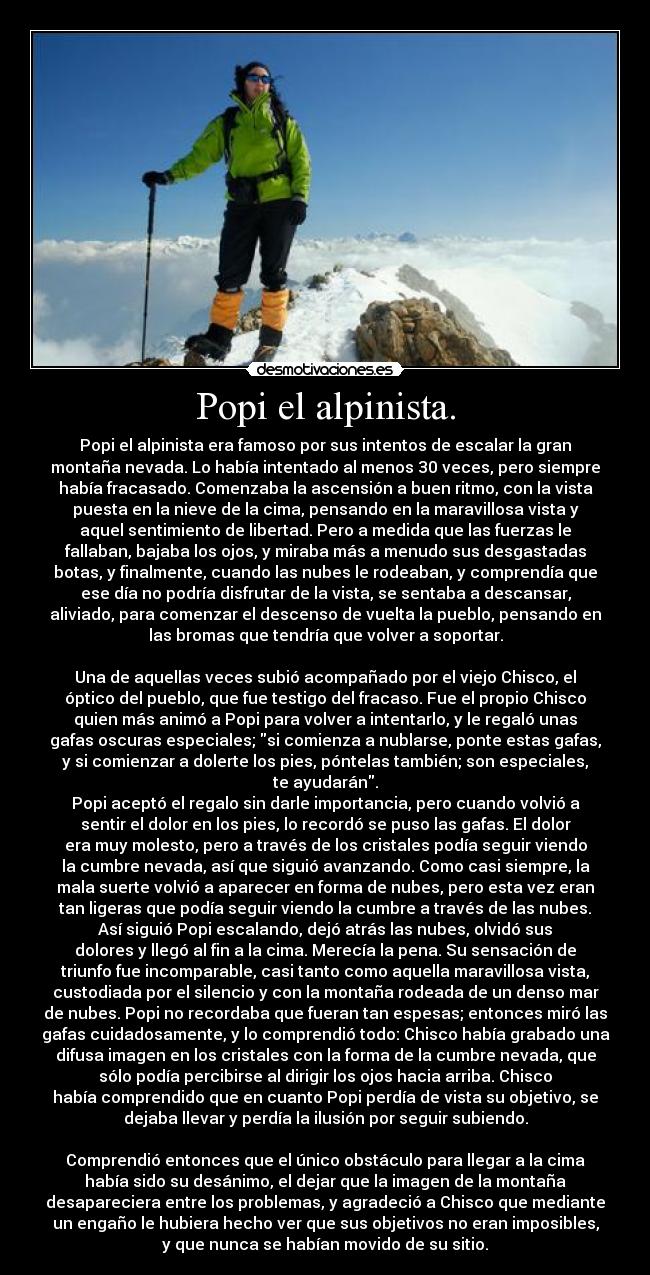 Popi el alpinista. - Popi el alpinista era famoso por sus intentos de escalar la gran
montaña nevada. Lo había intentado al menos 30 veces, pero siempre
había fracasado. Comenzaba la ascensión a buen ritmo, con la vista
puesta en la nieve de la cima, pensando en la maravillosa vista y
aquel sentimiento de libertad. Pero a medida que las fuerzas le
fallaban, bajaba los ojos, y miraba más a menudo sus desgastadas
botas, y finalmente, cuando las nubes le rodeaban, y comprendía que
ese día no podría disfrutar de la vista, se sentaba a descansar,
aliviado, para comenzar el descenso de vuelta la pueblo, pensando en
las bromas que tendría que volver a soportar.
Una de aquellas veces subió acompañado por el viejo Chisco, el
óptico del pueblo, que fue testigo del fracaso. Fue el propio Chisco
quien más animó a Popi para volver a intentarlo, y le regaló unas
gafas oscuras especiales; si comienza a nublarse, ponte estas gafas,
y si comienzar a dolerte los pies, póntelas también; son especiales,
te ayudarán.
Popi aceptó el regalo sin darle importancia, pero cuando volvió a
sentir el dolor en los pies, lo recordó se puso las gafas. El dolor
era muy molesto, pero a través de los cristales podía seguir viendo
la cumbre nevada, así que siguió avanzando. Como casi siempre, la
mala suerte volvió a aparecer en forma de nubes, pero esta vez eran
tan ligeras que podía seguir viendo la cumbre a través de las nubes.
Así siguió Popi escalando, dejó atrás las nubes, olvidó sus
dolores y llegó al fin a la cima. Merecía la pena. Su sensación de
triunfo fue incomparable, casi tanto como aquella maravillosa vista,
custodiada por el silencio y con la montaña rodeada de un denso mar
de nubes. Popi no recordaba que fueran tan espesas; entonces miró las
gafas cuidadosamente, y lo comprendió todo: Chisco había grabado una
difusa imagen en los cristales con la forma de la cumbre nevada, que
sólo podía percibirse al dirigir los ojos hacia arriba. Chisco
había comprendido que en cuanto Popi perdía de vista su objetivo, se
dejaba llevar y perdía la ilusión por seguir subiendo.
Comprendió entonces que el único obstáculo para llegar a la cima
había sido su desánimo, el dejar que la imagen de la montaña
desapareciera entre los problemas, y agradeció a Chisco que mediante
un engaño le hubiera hecho ver que sus objetivos no eran imposibles,
y que nunca se habían movido de su sitio.