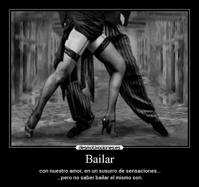 Bailar - con nuestro amor, en un susurro de sensaciones...
...pero no saber bailar el mismo son.