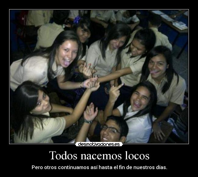 Todos nacemos locos - Pero otros continuamos así hasta el fin de nuestros días.