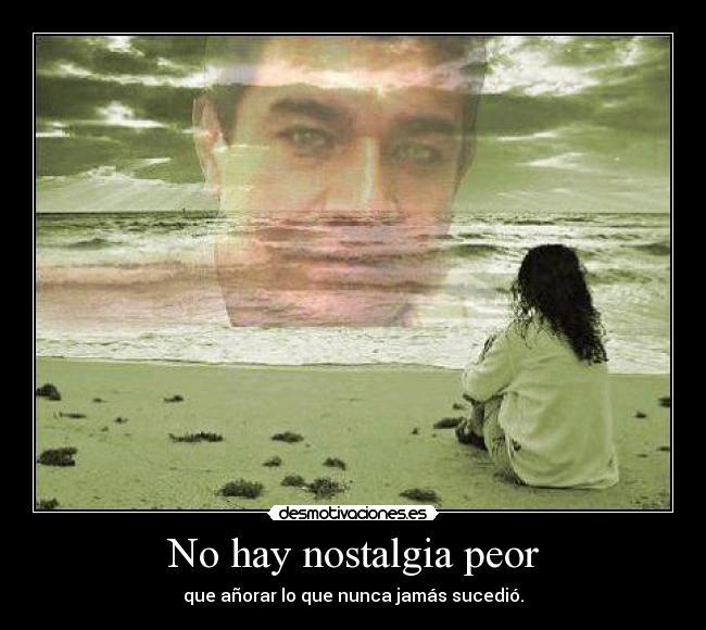 No hay nostalgia peor - que añorar lo que nunca jamás sucedió.