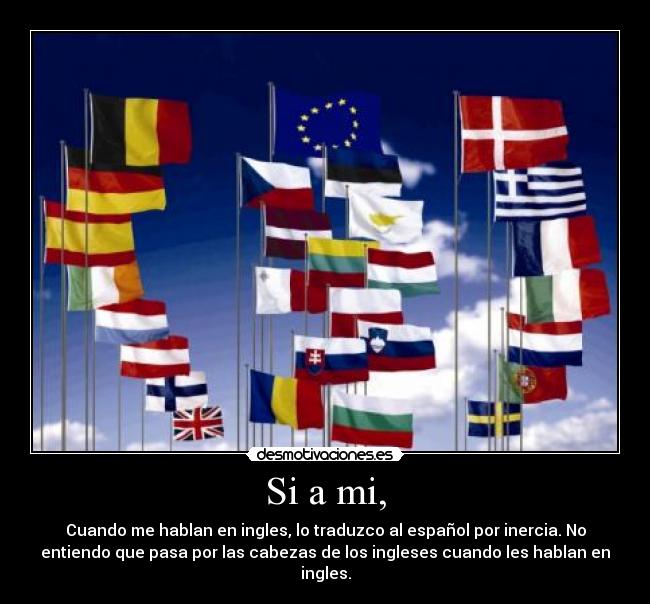 Si a mi, - Cuando me hablan en ingles, lo traduzco al español por inercia. No
entiendo que pasa por las cabezas de los ingleses cuando les hablan en
ingles.