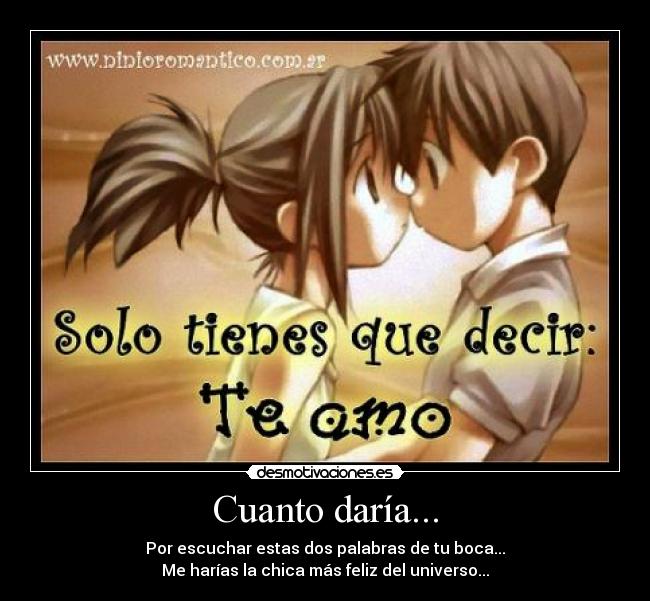 Cuanto daría... - Por escuchar estas dos palabras de tu boca...
Me harías la chica más feliz del universo...