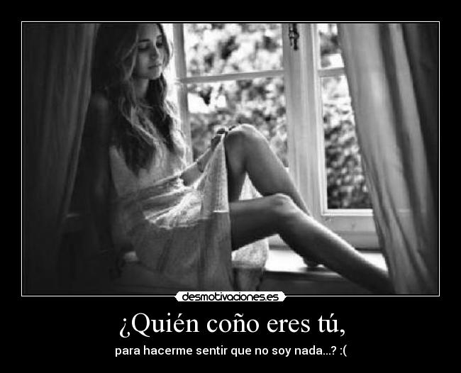 ¿Quién coño eres tú, - para hacerme sentir que no soy nada...? :(