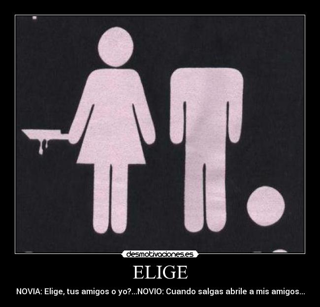 ELIGE - NOVIA: Elige, tus amigos o yo?...NOVIO: Cuando salgas abrile a mis amigos...