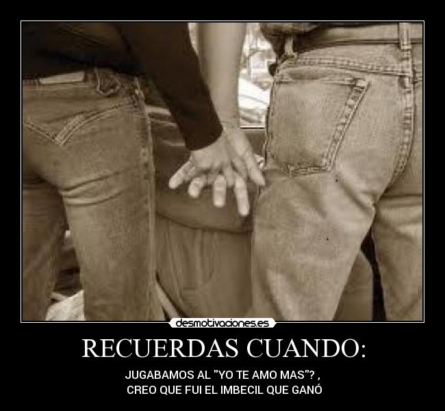 RECUERDAS CUANDO: - JUGABAMOS AL YO TE AMO MAS? ,
 CREO QUE FUI EL IMBECIL QUE GANÓ