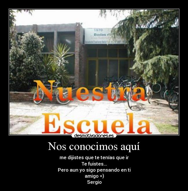 Nos conocimos aquí - me dijistes que te tenías que ir
Te fuistes...
Pero aun yo sigo pensando en ti
amigo =)
Sergio