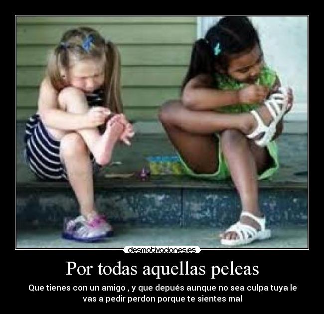 Por todas aquellas peleas - Que tienes con un amigo , y que depués aunque no sea culpa tuya le
vas a pedir perdon porque te sientes mal