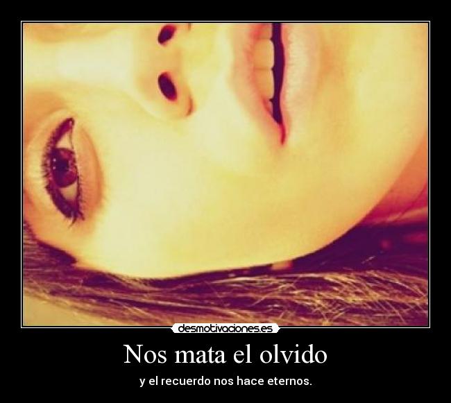 Nos mata el olvido - y el recuerdo nos hace eternos.