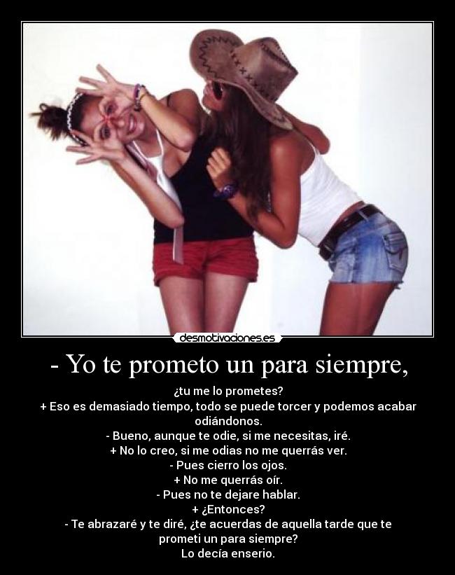 - Yo te prometo un para siempre, - ¿tu me lo prometes?
+ Eso es demasiado tiempo, todo se puede torcer y podemos acabar odiándonos.
- Bueno, aunque te odie, si me necesitas, iré.
+ No lo creo, si me odias no me querrás ver.
- Pues cierro los ojos.
+ No me querrás oír.
- Pues no te dejare hablar.
+ ¿Entonces?
- Te abrazaré y te diré, ¿te acuerdas de aquella tarde que te prometi un para siempre?
Lo decía enserio.