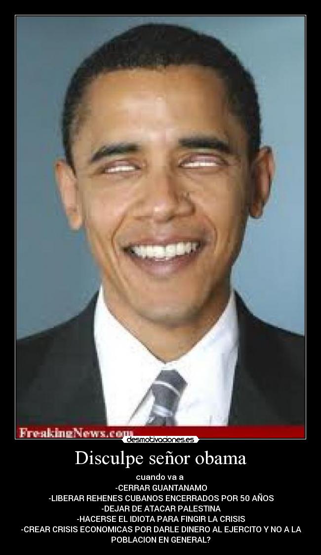 Disculpe señor obama - cuando va a
-CERRAR GUANTANAMO
-LIBERAR REHENES CUBANOS ENCERRADOS POR 50 AÑOS
-DEJAR DE ATACAR PALESTINA
-HACERSE EL IDIOTA PARA FINGIR LA CRISIS
-CREAR CRISIS ECONOMICAS POR DARLE DINERO AL EJERCITO Y NO A LA
POBLACION EN GENERAL?