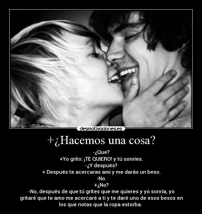 +¿Hacemos una cosa? - -¿Que?
+Yo grito: ¡TE QUIERO! y tú sonríes.
-¿Y después?
+ Después te acercaras ami y me darás un beso.
-No.
+¿No?
-No, después de que tú grites que me quieres y yo sonría, yo
gritaré que te amo me acercaré a ti y te daré uno de esos besos en
los que notas que la ropa estorba. ♥