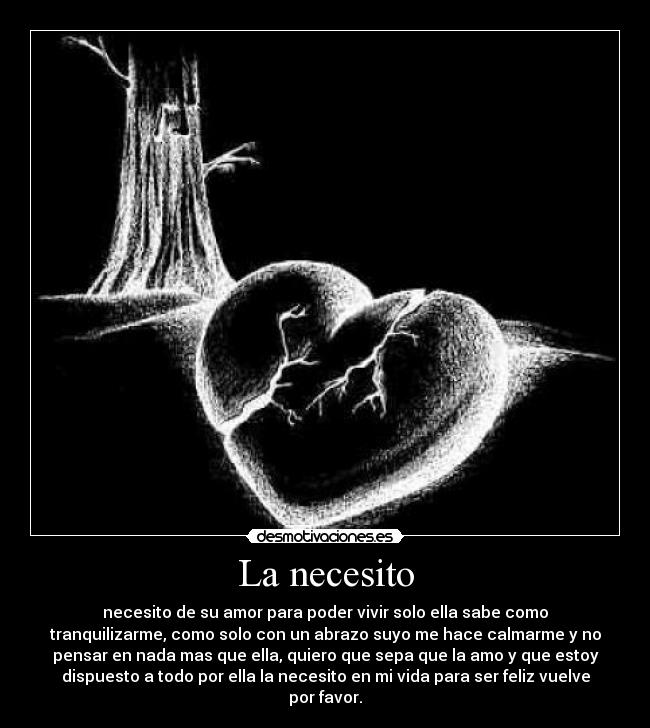 La necesito - necesito de su amor para poder vivir solo ella sabe como
tranquilizarme, como solo con un abrazo suyo me hace calmarme y no
pensar en nada mas que ella, quiero que sepa que la amo y que estoy
dispuesto a todo por ella la necesito en mi vida para ser feliz vuelve
por favor.