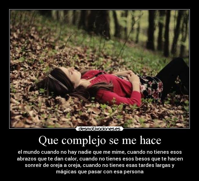 Que complejo se me hace - el mundo cuando no hay nadie que me mime, cuando no tienes esos
abrazos que te dan calor, cuando no tienes esos besos que te hacen
sonreír de oreja a oreja, cuando no tienes esas tardes largas y
mágicas que pasar con esa persona