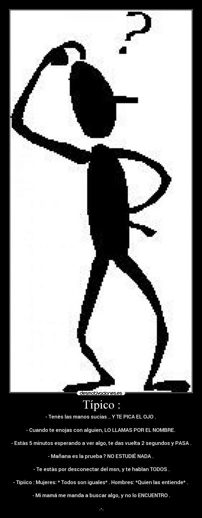 Típico : - - Tenès las manos sucias .. Y TE PICA EL OJO .
- Cuando te enojas con alguien, LO LLAMAS POR EL NOMBRE.
- Estàs 5 minutos esperando a ver algo, te das vuelta 2 segundos y PASA .
- Mañana es la prueba ? NO ESTUDIÉ NADA .
- Te estàs por desconectar del msn, y te hablan TODOS .
- Típiico : Mujeres: * Todos son iguales* . Hombres: *Quien las entiende* .
- Mi mamá me manda a buscar algo, y no lo ENCUENTRO .
.-.