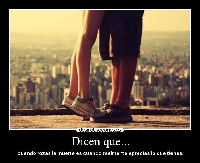 Dicen que... - cuando rozas la muerte es cuando realmente aprecias lo que tienes.