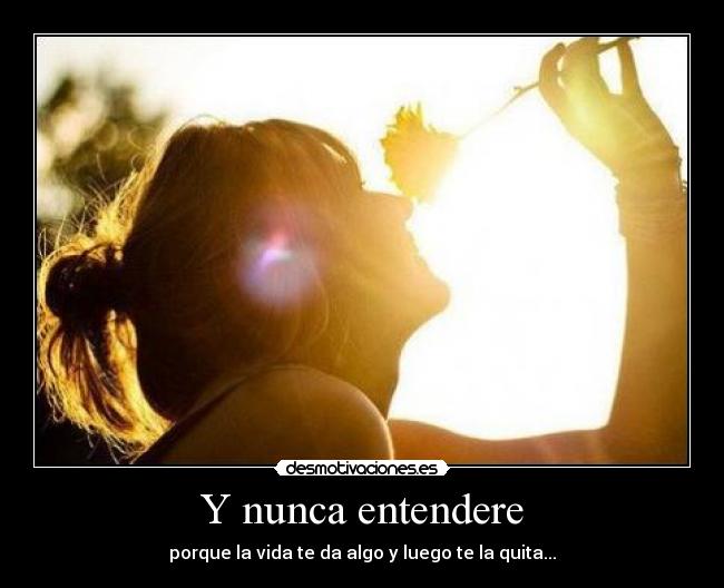 Y nunca entendere - porque la vida te da algo y luego te la quita...