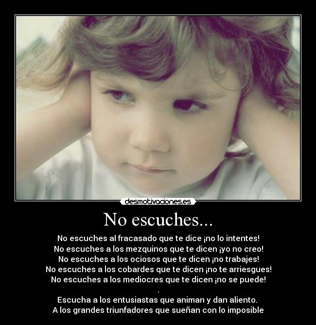 No escuches... - No escuches al fracasado que te dice ¡no lo intentes!
No escuches a los mezquinos que te dicen ¡yo no creo!
No escuches a los ociosos que te dicen ¡no trabajes!
No escuches a los cobardes que te dicen ¡no te arriesgues!
No escuches a los mediocres que te dicen ¡no se puede!
.
Escucha a los entusiastas que animan y dan aliento. 
A los grandes triunfadores que sueñan con lo imposible