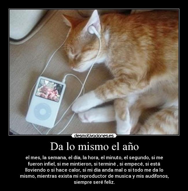 Da lo mismo el año - el mes, la semana, el día, la hora, el minuto, el segundo, si me
fueron infiel, si me mintieron, si terminé , si empecé, si está
lloviendo o si hace calor, si mi día anda mal o si todo me da lo
mismo, mientras exista mi reproductor de musica y mis audifonos,
siempre seré feliz.