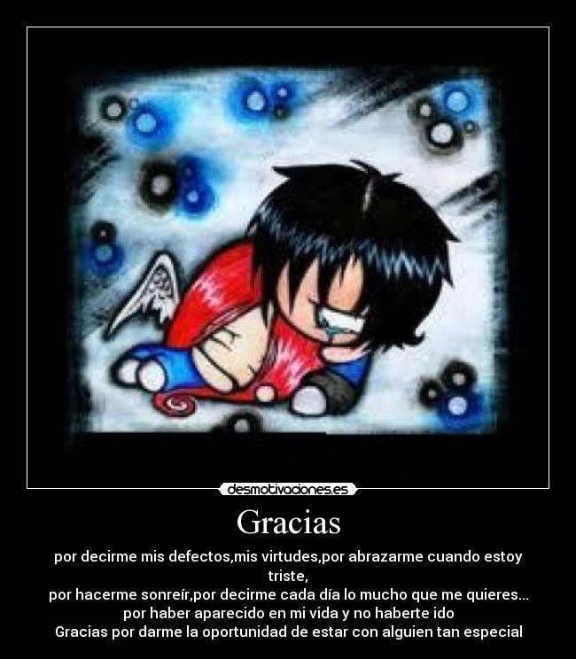 Gracias - por decirme mis defectos,mis virtudes,por abrazarme cuando estoy
triste,
por hacerme sonreír,por decirme cada día lo mucho que me quieres...
por haber aparecido en mi vida y no haberte ido
Gracias por darme la oportunidad de estar con alguien tan especial♥