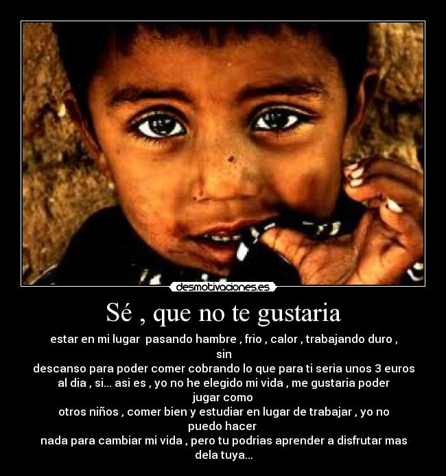 Sé , que no te gustaria - estar en mi lugar  pasando hambre , frio , calor , trabajando duro , sin
descanso para poder comer cobrando lo que para ti seria unos 3 euros
al dia , si... asi es , yo no he elegido mi vida , me gustaria poder jugar como
otros niños , comer bien y estudiar en lugar de trabajar , yo no puedo hacer 
nada para cambiar mi vida , pero tu podrias aprender a disfrutar mas dela tuya...