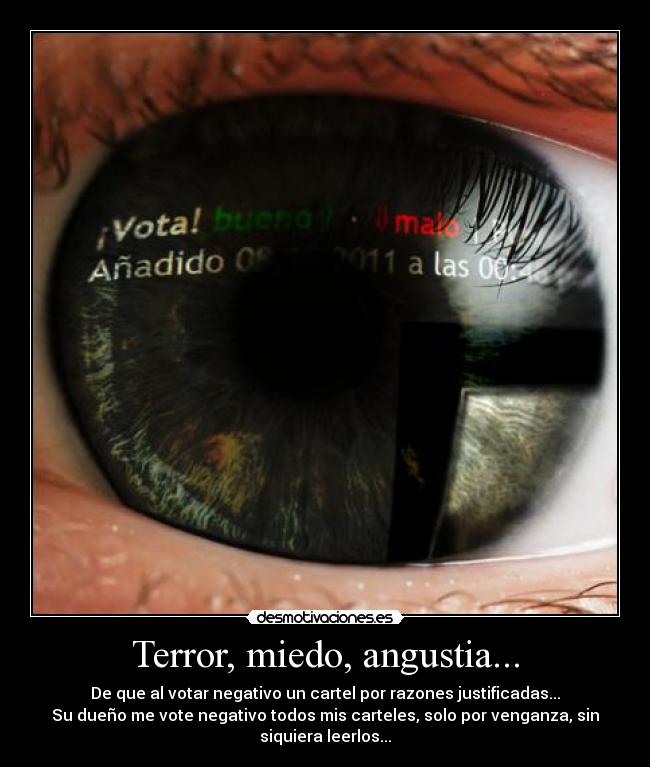 Terror, miedo, angustia... - De que al votar negativo un cartel por razones justificadas...
Su dueño me vote negativo todos mis carteles, solo por venganza, sin
siquiera leerlos...