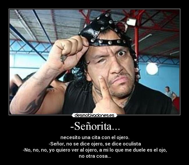 -Señorita... - necesito una cita con el ojero.
-Señor, no se dice ojero, se dice oculista
-No, no, no, yo quiero ver al ojero, a mi lo que me duele es el ojo, no otra cosa...