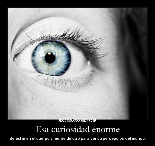 Esa curiosidad enorme - de estar en el cuerpo y mente de otro para ver su percepción del mundo.