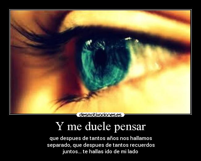 Y me duele pensar - que despues de tantos años nos hallamos
separado, que despues de tantos recuerdos
juntos... te hallas ido de mi lado